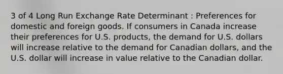 3 of 4 Long Run Exchange Rate Determinant : Preferences for domestic and foreign goods. If consumers in Canada increase their preferences for U.S. products, the demand for U.S. dollars will increase relative to the demand for Canadian dollars, and the U.S. dollar will increase in value relative to the Canadian dollar.