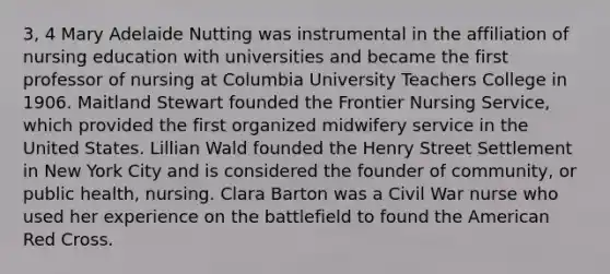 3, 4 Mary Adelaide Nutting was instrumental in the affiliation of nursing education with universities and became the first professor of nursing at Columbia University Teachers College in 1906. Maitland Stewart founded the Frontier Nursing Service, which provided the first organized midwifery service in the United States. Lillian Wald founded the Henry Street Settlement in New York City and is considered the founder of community, or public health, nursing. Clara Barton was a Civil War nurse who used her experience on the battlefield to found the American Red Cross.