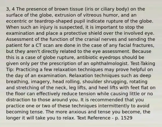 3, 4 The presence of brown tissue (iris or ciliary body) on the surface of the globe, extrusion of vitreous humor, and an eccentric or teardrop-shaped pupil indicate rupture of the globe. When such an injury is suspected, it is important to stop the examination and place a protective shield over the involved eye. Assessment of the function of the <a href='https://www.questionai.com/knowledge/kE0S4sPl98-cranial-nerves' class='anchor-knowledge'>cranial nerves</a> and sending the patient for a CT scan are done in the case of any facial fractures, but they aren't directly related to the eye assessment. Because this is a case of globe rupture, antibiotic eyedrops should be given only per the prescription of an ophthalmologist. Test-Taking Tip: Practicing a few relaxation techniques may prove helpful on the day of an examination. Relaxation techniques such as deep breathing, imagery, head rolling, shoulder shrugging, rotating and stretching of the neck, leg lifts, and heel lifts with feet flat on the floor can effectively reduce tension while causing little or no distraction to those around you. It is recommended that you practice one or two of these techniques intermittently to avoid becoming tense. The more anxious and tense you become, the longer it will take you to relax. Text Reference - p. 1529