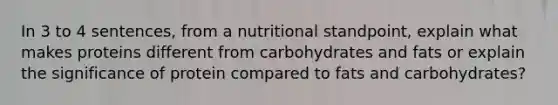 In 3 to 4 sentences, from a nutritional standpoint, explain what makes proteins different from carbohydrates and fats or explain the significance of protein compared to fats and carbohydrates?