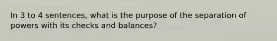 In 3 to 4 sentences, what is the purpose of the separation of powers with its checks and balances?