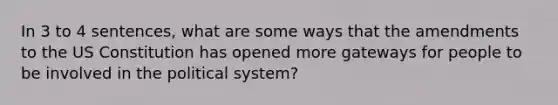 In 3 to 4 sentences, what are some ways that the amendments to the US Constitution has opened more gateways for people to be involved in the political system?