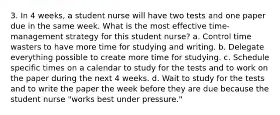 3. In 4 weeks, a student nurse will have two tests and one paper due in the same week. What is the most effective time-management strategy for this student nurse? a. Control time wasters to have more time for studying and writing. b. Delegate everything possible to create more time for studying. c. Schedule specific times on a calendar to study for the tests and to work on the paper during the next 4 weeks. d. Wait to study for the tests and to write the paper the week before they are due because the student nurse "works best under pressure."