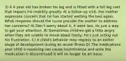 3) A 4 year old has broken his leg and is fitted with a full leg cast that impairs his mobility greatly. At a follow-up visit, the mother expresses concern that he has started wetting the bed again. What response should the nurse provide the mother to address her concerns? A) Don't worry about it, it wont last, its just a way to get your attention. B) Sometimes children get a little angry when they are unable to move about freely; he's just acting out his frustration. C) A child's behavior may regress to an earlier stage of development during an acute illness D) The medications your child is receiving can cause incontinence and once the medication is discontinued it will no longer be an issue.