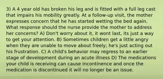 3) A 4 year old has broken his leg and is fitted with a full leg cast that impairs his mobility greatly. At a follow-up visit, the mother expresses concern that he has started wetting the bed again. What response should the nurse provide the mother to address her concerns? A) Don't worry about it, it wont last, its just a way to get your attention. B) Sometimes children get a little angry when they are unable to move about freely; he's just acting out his frustration. C) A child's behavior may regress to an earlier stage of development during an acute illness D) The medications your child is receiving can cause incontinence and once the medication is discontinued it will no longer be an issue.