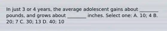 In just 3 or 4 years, the average adolescent gains about ________ pounds, and grows about ________ inches. Select one: A. 10; 4 B. 20; 7 C. 30; 13 D. 40; 10