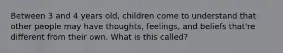 Between 3 and 4 years old, children come to understand that other people may have thoughts, feelings, and beliefs that're different from their own. What is this called?