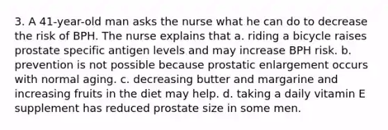 3. A 41-year-old man asks the nurse what he can do to decrease the risk of BPH. The nurse explains that a. riding a bicycle raises prostate specific antigen levels and may increase BPH risk. b. prevention is not possible because prostatic enlargement occurs with normal aging. c. decreasing butter and margarine and increasing fruits in the diet may help. d. taking a daily vitamin E supplement has reduced prostate size in some men.