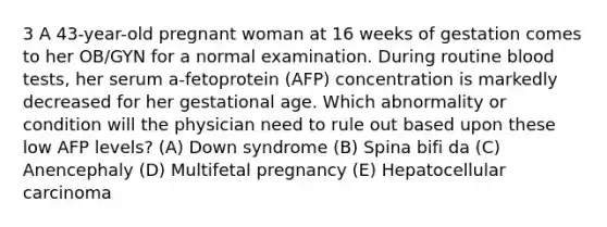 3 A 43-year-old pregnant woman at 16 weeks of gestation comes to her OB/GYN for a normal examination. During routine blood tests, her serum a-fetoprotein (AFP) concentration is markedly decreased for her gestational age. Which abnormality or condition will the physician need to rule out based upon these low AFP levels? (A) Down syndrome (B) Spina bifi da (C) Anencephaly (D) Multifetal pregnancy (E) Hepatocellular carcinoma