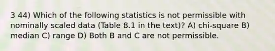 3 44) Which of the following statistics is not permissible with nominally scaled data (Table 8.1 in the text)? A) chi-square B) median C) range D) Both B and C are not permissible.