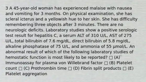 3 A 45-year-old woman has experienced malaise with nausea and vomiting for 3 months. On physical examination, she has scleral icterus and a yellowish hue to her skin. She has difficulty remembering three objects after 3 minutes. There are no neurologic deficits. Laboratory studies show a positive serologic test result for hepatitis C, a serum ALT of 310 U/L, AST of 275 U/L, total bilirubin of 7.6 mg/dL, direct bilirubin of 5.8 mg/dL, alkaline phosphatase of 75 U/L, and ammonia of 55 µmol/L. An abnormal result of which of the following laboratory studies of hemostatic function is most likely to be reported? □ (A) Immunoassay for plasma von Willebrand factor □ (B) Platelet count □ (C) Prothrombin time □ (D) Fibrin split products □ (E) Platelet aggregation