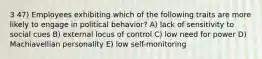 3 47) Employees exhibiting which of the following traits are more likely to engage in political behavior? A) lack of sensitivity to social cues B) external locus of control C) low need for power D) Machiavellian personality E) low self-monitoring