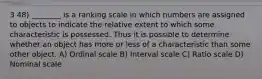 3 48) ________ is a ranking scale in which numbers are assigned to objects to indicate the relative extent to which some characteristic is possessed. Thus it is possible to determine whether an object has more or less of a characteristic than some other object. A) Ordinal scale B) Interval scale C) Ratio scale D) Nominal scale