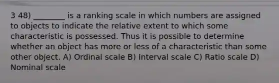 3 48) ________ is a ranking scale in which numbers are assigned to objects to indicate the relative extent to which some characteristic is possessed. Thus it is possible to determine whether an object has more or less of a characteristic than some other object. A) Ordinal scale B) Interval scale C) Ratio scale D) Nominal scale