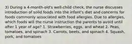 3) During a 4-month-old's well-child check, the nurse discusses introduction of solid foods into the infant's diet and concerns for foods commonly associated with food allergies. Due to allergies, which foods will the nurse instruction the parents to avoid until after 1 year of age? 1. Strawberries, eggs, and wheat 2. Peas, tomatoes, and spinach 3. Carrots, beets, and spinach 4. Squash, pork, and tomatoes