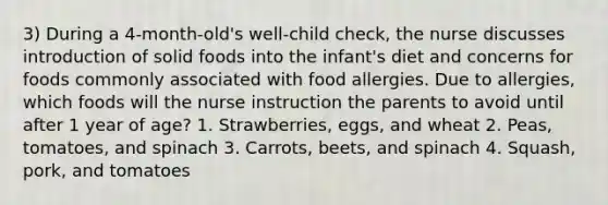 3) During a 4-month-old's well-child check, the nurse discusses introduction of solid foods into the infant's diet and concerns for foods commonly associated with food allergies. Due to allergies, which foods will the nurse instruction the parents to avoid until after 1 year of age? 1. Strawberries, eggs, and wheat 2. Peas, tomatoes, and spinach 3. Carrots, beets, and spinach 4. Squash, pork, and tomatoes