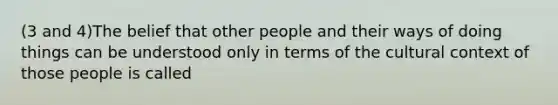 (3 and 4)The belief that other people and their ways of doing things can be understood only in terms of the cultural context of those people is called