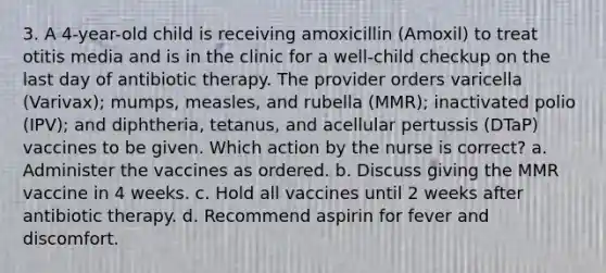 3. A 4-year-old child is receiving amoxicillin (Amoxil) to treat otitis media and is in the clinic for a well-child checkup on the last day of antibiotic therapy. The provider orders varicella (Varivax); mumps, measles, and rubella (MMR); inactivated polio (IPV); and diphtheria, tetanus, and acellular pertussis (DTaP) vaccines to be given. Which action by the nurse is correct? a. Administer the vaccines as ordered. b. Discuss giving the MMR vaccine in 4 weeks. c. Hold all vaccines until 2 weeks after antibiotic therapy. d. Recommend aspirin for fever and discomfort.