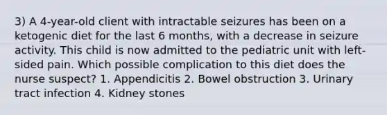 3) A 4-year-old client with intractable seizures has been on a ketogenic diet for the last 6 months, with a decrease in seizure activity. This child is now admitted to the pediatric unit with left-sided pain. Which possible complication to this diet does the nurse suspect? 1. Appendicitis 2. Bowel obstruction 3. Urinary tract infection 4. Kidney stones