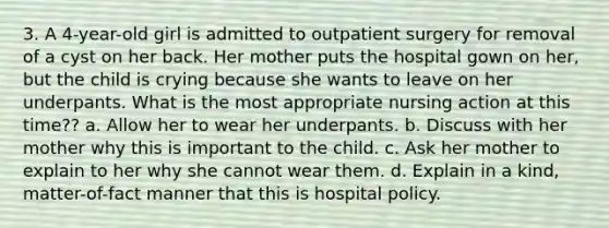 3. A 4-year-old girl is admitted to outpatient surgery for removal of a cyst on her back. Her mother puts the hospital gown on her, but the child is crying because she wants to leave on her underpants. What is the most appropriate nursing action at this time?? a. Allow her to wear her underpants. b. Discuss with her mother why this is important to the child. c. Ask her mother to explain to her why she cannot wear them. d. Explain in a kind, matter-of-fact manner that this is hospital policy.