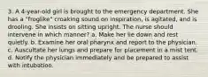 3. A 4-year-old girl is brought to the emergency department. She has a "froglike" croaking sound on inspiration, is agitated, and is drooling. She insists on sitting upright. The nurse should intervene in which manner? a. Make her lie down and rest quietly. b. Examine her oral pharynx and report to the physician. c. Auscultate her lungs and prepare for placement in a mist tent. d. Notify the physician immediately and be prepared to assist with intubation.