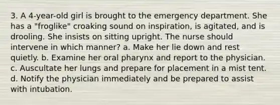 3. A 4-year-old girl is brought to the emergency department. She has a "froglike" croaking sound on inspiration, is agitated, and is drooling. She insists on sitting upright. The nurse should intervene in which manner? a. Make her lie down and rest quietly. b. Examine her oral pharynx and report to the physician. c. Auscultate her lungs and prepare for placement in a mist tent. d. Notify the physician immediately and be prepared to assist with intubation.