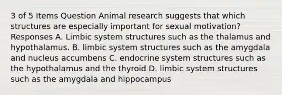 3 of 5 Items Question Animal research suggests that which structures are especially important for sexual motivation? Responses A. Limbic system structures such as the thalamus and hypothalamus. B. limbic system structures such as the amygdala and nucleus accumbens C. endocrine system structures such as the hypothalamus and the thyroid D. limbic system structures such as the amygdala and hippocampus