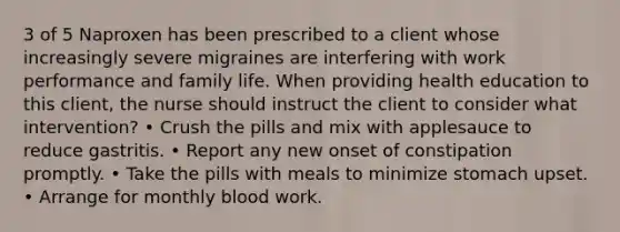 3 of 5 Naproxen has been prescribed to a client whose increasingly severe migraines are interfering with work performance and family life. When providing health education to this client, the nurse should instruct the client to consider what intervention? • Crush the pills and mix with applesauce to reduce gastritis. • Report any new onset of constipation promptly. • Take the pills with meals to minimize stomach upset. • Arrange for monthly blood work.