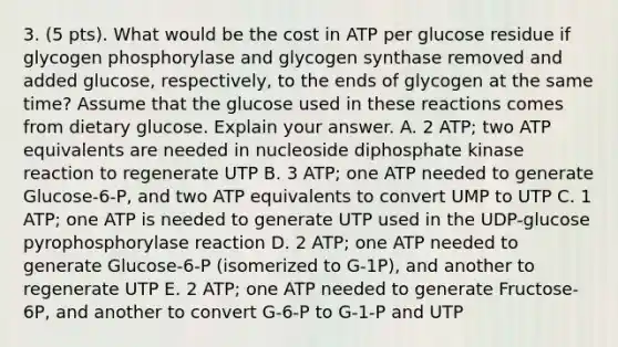 3. (5 pts). What would be the cost in ATP per glucose residue if glycogen phosphorylase and glycogen synthase removed and added glucose, respectively, to the ends of glycogen at the same time? Assume that the glucose used in these reactions comes from dietary glucose. Explain your answer. A. 2 ATP; two ATP equivalents are needed in nucleoside diphosphate kinase reaction to regenerate UTP B. 3 ATP; one ATP needed to generate Glucose-6-P, and two ATP equivalents to convert UMP to UTP C. 1 ATP; one ATP is needed to generate UTP used in the UDP-glucose pyrophosphorylase reaction D. 2 ATP; one ATP needed to generate Glucose-6-P (isomerized to G-1P), and another to regenerate UTP E. 2 ATP; one ATP needed to generate Fructose-6P, and another to convert G-6-P to G-1-P and UTP