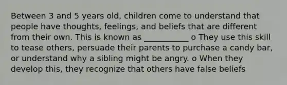 Between 3 and 5 years old, children come to understand that people have thoughts, feelings, and beliefs that are different from their own. This is known as ___________ o They use this skill to tease others, persuade their parents to purchase a candy bar, or understand why a sibling might be angry. o When they develop this, they recognize that others have false beliefs