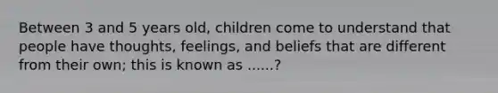 Between 3 and 5 years old, children come to understand that people have thoughts, feelings, and beliefs that are different from their own; this is known as ......?