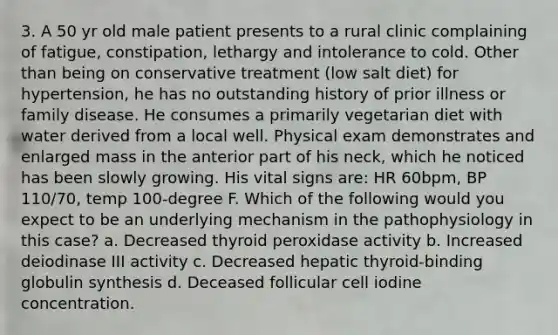 3. A 50 yr old male patient presents to a rural clinic complaining of fatigue, constipation, lethargy and intolerance to cold. Other than being on conservative treatment (low salt diet) for hypertension, he has no outstanding history of prior illness or family disease. He consumes a primarily vegetarian diet with water derived from a local well. Physical exam demonstrates and enlarged mass in the anterior part of his neck, which he noticed has been slowly growing. His vital signs are: HR 60bpm, BP 110/70, temp 100-degree F. Which of the following would you expect to be an underlying mechanism in the pathophysiology in this case? a. Decreased thyroid peroxidase activity b. Increased deiodinase III activity c. Decreased hepatic thyroid-binding globulin synthesis d. Deceased follicular cell iodine concentration.