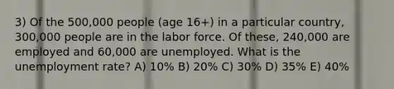 3) Of the 500,000 people (age 16+) in a particular country, 300,000 people are in the labor force. Of these, 240,000 are employed and 60,000 are unemployed. What is the unemployment rate? A) 10% B) 20% C) 30% D) 35% E) 40%