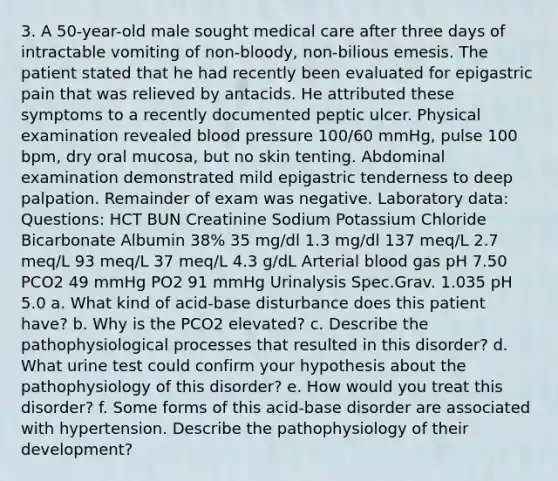 3. A 50-year-old male sought medical care after three days of intractable vomiting of non-bloody, non-bilious emesis. The patient stated that he had recently been evaluated for epigastric pain that was relieved by antacids. He attributed these symptoms to a recently documented peptic ulcer. Physical examination revealed blood pressure 100/60 mmHg, pulse 100 bpm, dry oral mucosa, but no skin tenting. Abdominal examination demonstrated mild epigastric tenderness to deep palpation. Remainder of exam was negative. Laboratory data: Questions: HCT BUN Creatinine Sodium Potassium Chloride Bicarbonate Albumin 38% 35 mg/dl 1.3 mg/dl 137 meq/L 2.7 meq/L 93 meq/L 37 meq/L 4.3 g/dL Arterial blood gas pH 7.50 PCO2 49 mmHg PO2 91 mmHg Urinalysis Spec.Grav. 1.035 pH 5.0 a. What kind of acid-base disturbance does this patient have? b. Why is the PCO2 elevated? c. Describe the pathophysiological processes that resulted in this disorder? d. What urine test could confirm your hypothesis about the pathophysiology of this disorder? e. How would you treat this disorder? f. Some forms of this acid-base disorder are associated with hypertension. Describe the pathophysiology of their development?