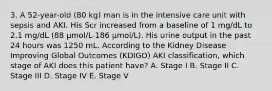 3. A 52-year-old (80 kg) man is in the intensive care unit with sepsis and AKI. His Scr increased from a baseline of 1 mg/dL to 2.1 mg/dL (88 μmol/L-186 µmol/L). His urine output in the past 24 hours was 1250 mL. According to the Kidney Disease Improving Global Outcomes (KDIGO) AKI classification, which stage of AKI does this patient have? A. Stage I B. Stage II C. Stage III D. Stage IV E. Stage V