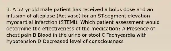 3. A 52-yr-old male patient has received a bolus dose and an infusion of alteplase (Activase) for an ST-segment elevation myocardial infarction (STEMI). Which patient assessment would determine the effectiveness of the medication? A Presence of chest pain B Blood in the urine or stool C Tachycardia with hypotension D Decreased level of consciousness