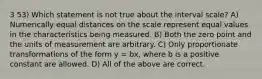 3 53) Which statement is not true about the interval scale? A) Numerically equal distances on the scale represent equal values in the characteristics being measured. B) Both the zero point and the units of measurement are arbitrary. C) Only proportionate transformations of the form y = bx, where b is a positive constant are allowed. D) All of the above are correct.