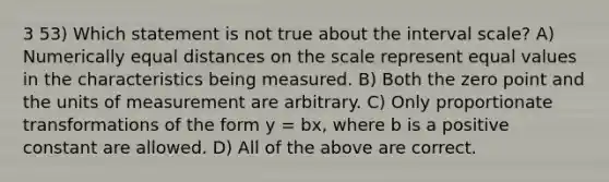 3 53) Which statement is not true about the interval scale? A) Numerically equal distances on the scale represent equal values in the characteristics being measured. B) Both the zero point and the units of measurement are arbitrary. C) Only proportionate transformations of the form y = bx, where b is a positive constant are allowed. D) All of the above are correct.