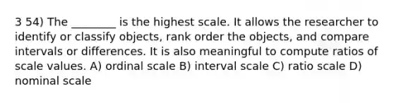 3 54) The ________ is the highest scale. It allows the researcher to identify or classify objects, rank order the objects, and compare intervals or differences. It is also meaningful to compute ratios of scale values. A) ordinal scale B) interval scale C) ratio scale D) nominal scale