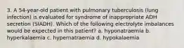 3. A 54-year-old patient with pulmonary tuberculosis (lung infection) is evaluated for syndrome of inappropriate ADH secretion (SIADH). Which of the following electrolyte imbalances would be expected in this patient? a. hyponatraemia b. hyperkalaemia c. hypernatraemia d. hypokalaemia