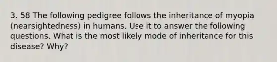 3. 58 The following pedigree follows the inheritance of myopia (nearsightedness) in humans. Use it to answer the following questions. What is the most likely mode of inheritance for this disease? Why?