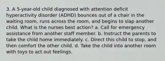 3. A 5-year-old child diagnosed with attention deficit hyperactivity disorder (ADHD) bounces out of a chair in the waiting room, runs across the room, and begins to slap another child. What is the nurses best action? a. Call for emergency assistance from another staff member. b. Instruct the parents to take the child home immediately. c. Direct this child to stop, and then comfort the other child. d. Take the child into another room with toys to act out feelings.