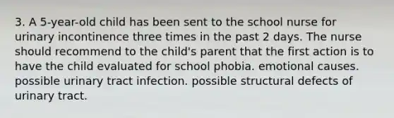 3. A 5-year-old child has been sent to the school nurse for urinary incontinence three times in the past 2 days. The nurse should recommend to the child's parent that the first action is to have the child evaluated for school phobia. emotional causes. possible urinary tract infection. possible structural defects of urinary tract.