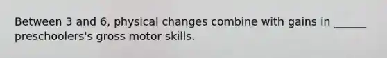 Between 3 and 6, physical changes combine with gains in ______ preschoolers's gross motor skills.
