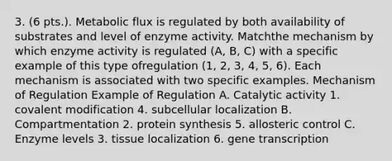 3. (6 pts.). Metabolic flux is regulated by both availability of substrates and level of enzyme activity. Matchthe mechanism by which enzyme activity is regulated (A, B, C) with a specific example of this type ofregulation (1, 2, 3, 4, 5, 6). Each mechanism is associated with two specific examples. Mechanism of Regulation Example of Regulation A. Catalytic activity 1. covalent modification 4. subcellular localization B. Compartmentation 2. protein synthesis 5. allosteric control C. Enzyme levels 3. tissue localization 6. gene transcription