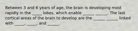 Between 3 and 6 years of age, the brain is developing most rapidly in the _____ lobes, which enable ______ ______. The last cortical areas of the brain to develop are the ______ ______ linked with _____, _____, and ______.