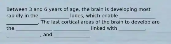 Between 3 and 6 years of age, the brain is developing most rapidly in the ____________ lobes, which enable _______________ _____________. The last cortical areas of the brain to develop are the _______________ _______________ linked with ___________, ______________, and _______________