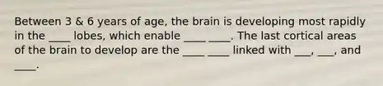 Between 3 & 6 years of age, the brain is developing most rapidly in the ____ lobes, which enable ____ ____. The last cortical areas of the brain to develop are the ____ ____ linked with ___, ___, and ____.