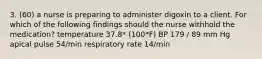 3. (60) a nurse is preparing to administer digoxin to a client. For which of the following findings should the nurse withhold the medication? temperature 37.8* (100*F) BP 179 / 89 mm Hg apical pulse 54/min respiratory rate 14/min