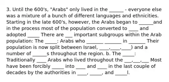 3. Until the 600's, "Arabs" only lived in the ______ - everyone else was a mixture of a bunch of different languages and ethnicities. Starting in the late 600's, however, the Arabs began to ______and in the process most of the population converted to ____ and adopted _____ There are ___ important subgroups within the Arab population: The _____: Arabs who _______ _______ in _______ Their population is now split between Israel, ____,____,____) and a number of ______s throughout the region. b. The _____: Traditionally ____ Arabs who lived throughout the ___,___,___ Most have been forcibly _____ into ____ and ____ in the last couple of decades by the authorities in ____, _____, and _____l.